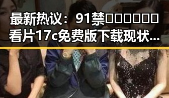 最新热议:91禁🍆🍑🔞❌❌❌看片17c免费版下载现状解析