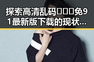 探索高清乱码🔞❌♋免91最新版下载的现状与发展