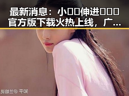 最新消息:小🐔🐔伸进🈲🔞🔞官方版下载火热上线,广州市用户热烈追捧
