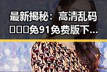 最新揭秘：高清乱码🔞❌♋免91免费版下载的实情与安全指南