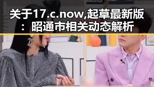 关于17.c.now,起草最新版:昭通市相关动态解析