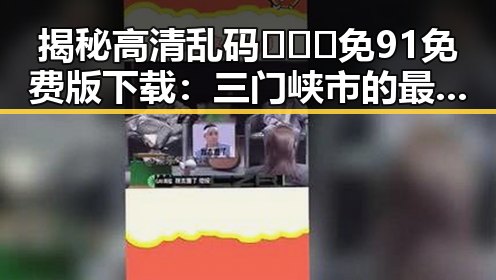 揭秘高清乱码🔞❌♋免91免费版下载：三门峡市的最新动态