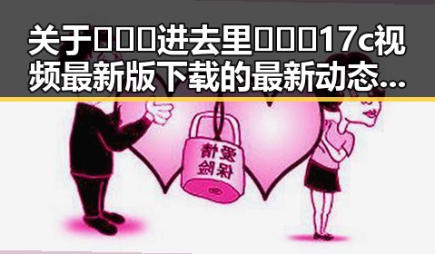 关于🔥🔞🍌进去里❌❌❌17c视频最新版下载的最新动态与分析