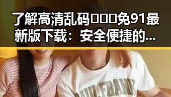 了解高清乱码🔞❌♋免91最新版下载：安全便捷的最新资源指南