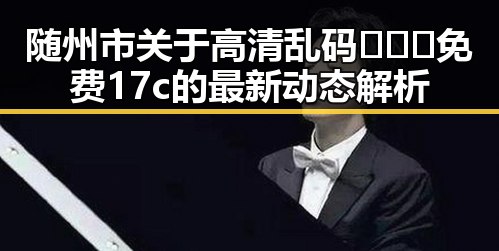 随州市关于高清乱码🔞❌♋免费17c的最新动态解析