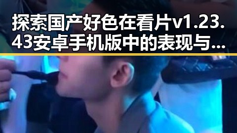 探索国产好色在看片v1.23.43 安卓手机版中的表现与传承